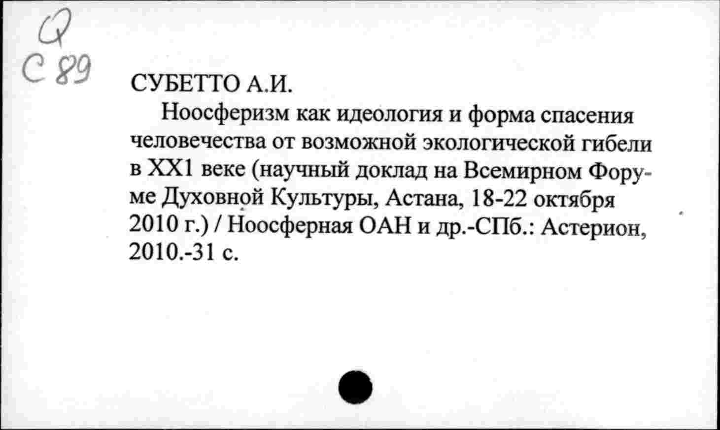 ﻿СУБЕТТО А.И.
Ноосферизм как идеология и форма спасения человечества от возможной экологической гибели в XXI веке (научный доклад на Всемирном Форуме Духовной Культуры, Астана, 18-22 октября 2010 г.) / Ноосферная ОАН и др.-СПб.: Астерион, 2010.-31 с.